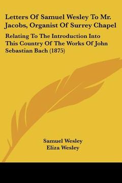 portada letters of samuel wesley to mr. jacobs, organist of surrey chapel: relating to the introduction into this country of the works of john sebastian bach (en Inglés)