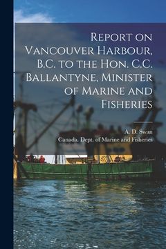 portada Report on Vancouver Harbour, B.C. to the Hon. C.C. Ballantyne, Minister of Marine and Fisheries [microform] (en Inglés)