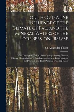 portada On the Curative Influence of the Climate of Pau, and the Mineral Waters of the Pyrenees, on Disease: With Descriptive Notices of the Geology, Botany, (en Inglés)