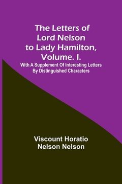 portada The Letters of Lord Nelson to Lady Hamilton, Volume. I.: With A Supplement Of Interesting Letters By Distinguished Characters (en Inglés)