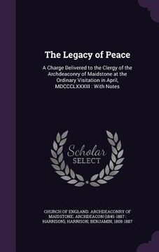 portada The Legacy of Peace: A Charge Delivered to the Clergy of the Archdeaconry of Maidstone at the Ordinary Visitation in April, MDCCCLXXXIII: W (en Inglés)