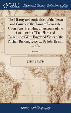 portada The History and Antiquities of the Town and County of the Town of Newcastle Upon Tyne, Including an Account of the Coal Trade of That Place and Embell (en Inglés)
