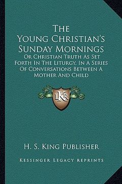 portada the young christian's sunday mornings: or christian truth as set forth in the liturgy, in a series of conversations between a mother and child (en Inglés)