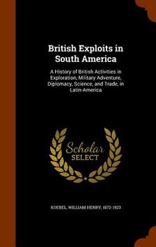 portada British Exploits in South America: A History of British Activities in Exploration, Military Adventure, Diplomacy, Science, and Trade, in Latin-America (in English)