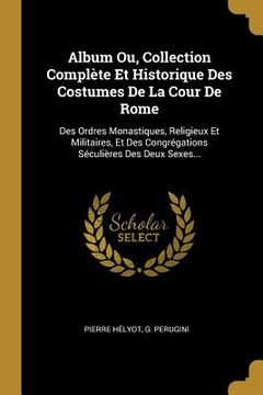 portada Album Ou, Collection Complète Et Historique Des Costumes De La Cour De Rome: Des Ordres Monastiques, Religieux Et Militaires, Et Des Congrégations Séc (in French)