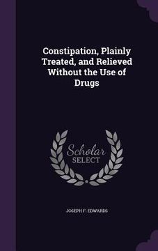 portada Constipation, Plainly Treated, and Relieved Without the Use of Drugs (en Inglés)