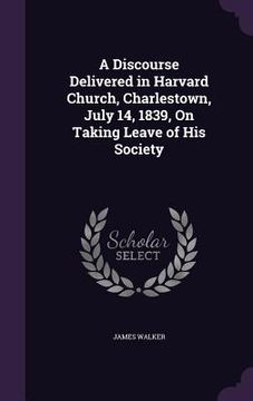 portada A Discourse Delivered in Harvard Church, Charlestown, July 14, 1839, On Taking Leave of His Society (en Inglés)