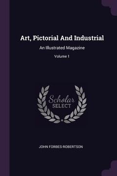 portada Art, Pictorial And Industrial: An Illustrated Magazine; Volume 1 (en Inglés)