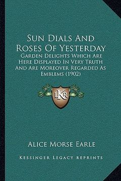 portada sun dials and roses of yesterday: garden delights which are here displayed in very truth and are moreover regarded as emblems (1902) (en Inglés)