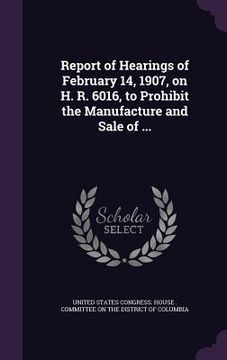 portada Report of Hearings of February 14, 1907, on H. R. 6016, to Prohibit the Manufacture and Sale of ... (in English)