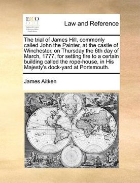 portada the trial of james hill, commonly called john the painter, at the castle of winchester, on thursday the 6th day of march, 1777, for setting fire to a (in English)