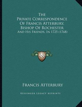 portada the private correspondence of francis atterbury, bishop of rochester: and his friends, in 1725 (1768) (en Inglés)