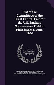 portada List of the Committees of the Great Central Fair for the U.S. Sanitary Commission. Held in Philadelphia, June, 1864 (en Inglés)