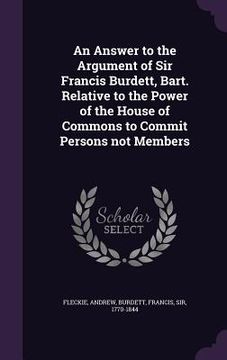 portada An Answer to the Argument of Sir Francis Burdett, Bart. Relative to the Power of the House of Commons to Commit Persons not Members (in English)