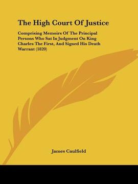 portada the high court of justice: comprising memoirs of the principal persons who sat in judgment on king charles the first, and signed his death warran (en Inglés)