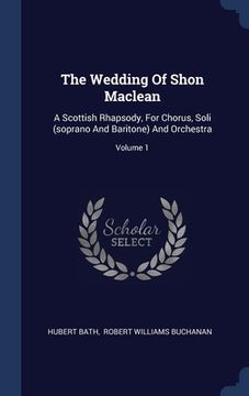 portada The Wedding Of Shon Maclean: A Scottish Rhapsody, For Chorus, Soli (soprano And Baritone) And Orchestra; Volume 1 (in English)