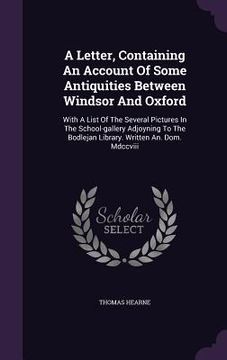 portada A Letter, Containing An Account Of Some Antiquities Between Windsor And Oxford: With A List Of The Several Pictures In The School-gallery Adjoyning To (en Inglés)