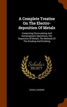 portada A Complete Treatise On The Electro-deposition Of Metals: Comprising Elecro-plating And Galvanoplastic Operations, The Deposition Of Metals, The Method