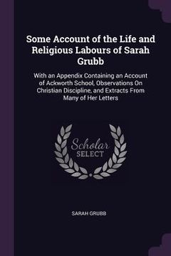 portada Some Account of the Life and Religious Labours of Sarah Grubb: With an Appendix Containing an Account of Ackworth School, Observations On Christian Di (en Inglés)