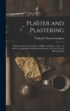 portada Plaster and Plastering: Mortars and Cements, How to Make, and How to Use ... to Which Is Appended an Illustrated Glossary of Terms Used in Pla (en Inglés)