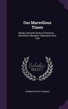 portada Our Marvellous Times: Being a Seventh Series of Sermons ... Delivered in Brooklyn Tabernacle, New York (en Inglés)