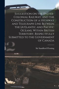 portada Suggestion on the [In]ter-Colonial Railway, and the Construction of a Highway and Telegraph Line Between the [At]lantic and Pacific Oceans, Within Bri (in English)