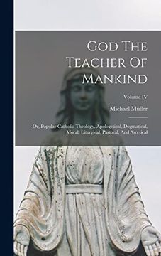 portada God the Teacher of Mankind: Or, Popular Catholic Theology, Apologetical, Dogmatical, Moral, Liturgical, Pastoral, and Ascetical; Volume iv