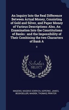 portada An Inquiry Into the Real Difference Between Actual Money, Consisting of Gold and Silver, and Paper Money of Various Descriptions: Also, An Examination ... Their Combining the two Characters of Bank A:
