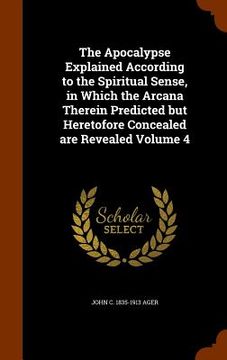 portada The Apocalypse Explained According to the Spiritual Sense, in Which the Arcana Therein Predicted but Heretofore Concealed are Revealed Volume 4 (en Inglés)