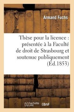 portada Thèse Pour La Licence: Présentée À La Faculté de Droit de Strasbourg Et Soutenue Publiquement: Le Jeudi 3 Mars 1853 (en Francés)