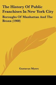 portada the history of public franchises in new york city: boroughs of manhattan and the bronx (1900) (en Inglés)