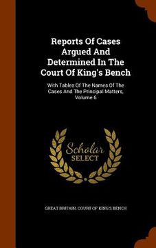 portada Reports Of Cases Argued And Determined In The Court Of King's Bench: With Tables Of The Names Of The Cases And The Principal Matters, Volume 6 (en Inglés)