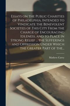 portada Essays on the Public Charities of Philadelphia, Intended to Vindicate the Benevolent Societies of This City From the Charge of Encouraging Idleness, a (en Inglés)