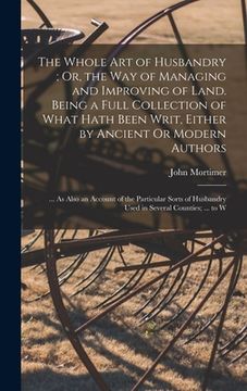 portada The Whole Art of Husbandry; Or, the Way of Managing and Improving of Land. Being a Full Collection of What Hath Been Writ, Either by Ancient Or Modern (en Inglés)