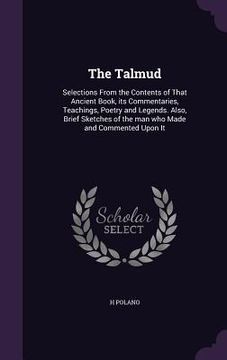 portada The Talmud: Selections From the Contents of That Ancient Book, its Commentaries, Teachings, Poetry and Legends. Also, Brief Sketch