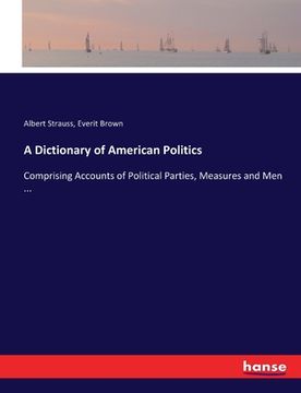 portada A Dictionary of American Politics: Comprising Accounts of Political Parties, Measures and Men ... (en Inglés)