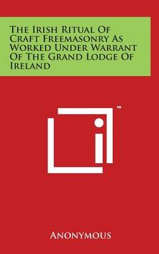 portada The Irish Ritual of Craft Freemasonry as Worked Under Warrant of the Grand Lodge of Ireland (en Inglés)