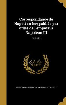 portada Correspondance de Napoléon Ier; publiée par ordre de l'empereur Napoléon III; Tome 27 (en Francés)