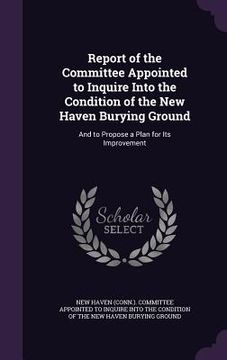 portada Report of the Committee Appointed to Inquire Into the Condition of the New Haven Burying Ground: And to Propose a Plan for Its Improvement (en Inglés)
