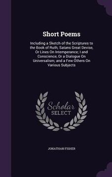 portada Short Poems: Including a Sketch of the Scriptures to the Book of Ruth; Satans̓ Great Devise, Or Lines On Intemperance; I and C (en Inglés)