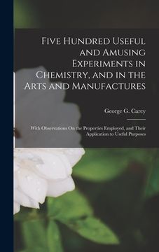 portada Five Hundred Useful and Amusing Experiments in Chemistry, and in the Arts and Manufactures: With Observations On the Properties Employed, and Their Ap (en Inglés)