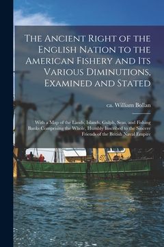 portada The Ancient Right of the English Nation to the American Fishery and Its Various Diminutions, Examined and Stated [microform]: With a Map of the Lands, (in English)