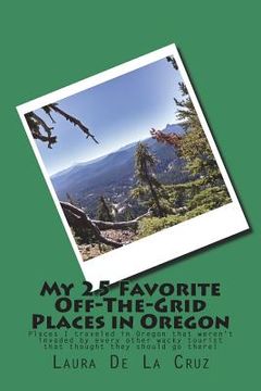 portada My 25 Favorite Off-The-Grid Places in Oregon: Places I traveled in Oregon that weren't invaded by every other wacky tourist that thought they should g (en Inglés)