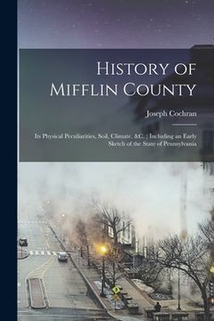 portada History of Mifflin County: Its Physical Peculiarities, Soil, Climate, &c.; Including an Early Sketch of the State of Pennsylvania (en Inglés)