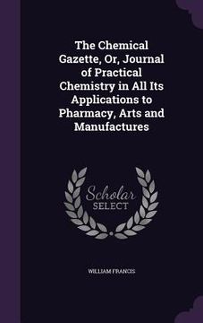 portada The Chemical Gazette, Or, Journal of Practical Chemistry in All Its Applications to Pharmacy, Arts and Manufactures (en Inglés)