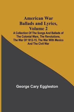 portada American War Ballads and Lyrics, Volume 2; A Collection of the Songs and Ballads of the Colonial Wars, the Revolutions, the War of 1812-15, the War wi (in English)