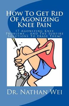portada How To Get Rid Of Agonizing Knee Pain: 17 Agonizing Knee Problems... And The Surfire Solutions To Erase Them! (en Inglés)