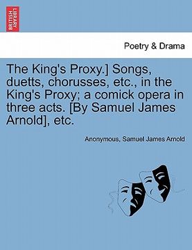 portada the king's proxy.] songs, duetts, chorusses, etc., in the king's proxy; a comick opera in three acts. [by samuel james arnold], etc. (in English)
