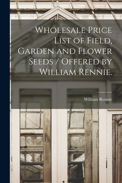 portada Wholesale Price List of Field, Garden and Flower Seeds / Offered by William Rennie. (in English)