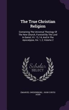 portada The True Christian Religion: Containing The Universal Theology Of The New Church, Foretold By The Lord In Daniel, Vii. 13, 14, And In The Apocalyps (in English)